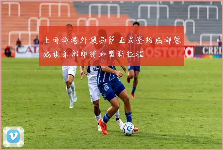 上海海港外援茹萨正式签约成都蓉城俱乐部即将加盟新征程