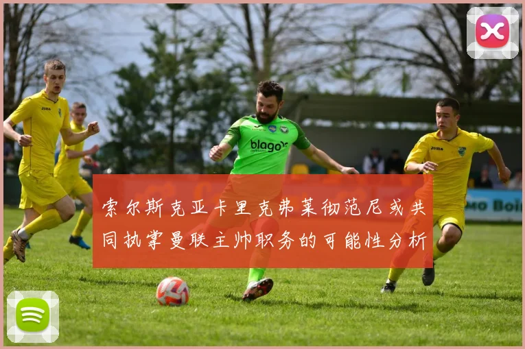 索尔斯克亚卡里克弗莱彻范尼或共同执掌曼联主帅职务的可能性分析