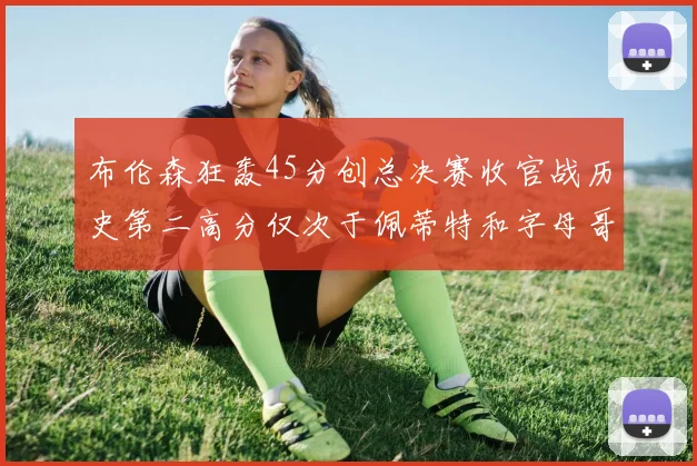 布伦森狂轰45分创总决赛收官战历史第二高分仅次于佩蒂特和字母哥