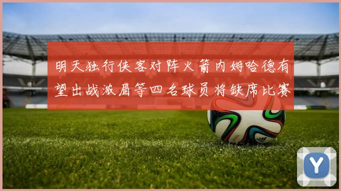 明天独行侠客对阵火箭内姆哈德有望出战浓眉等四名球员将缺席比赛