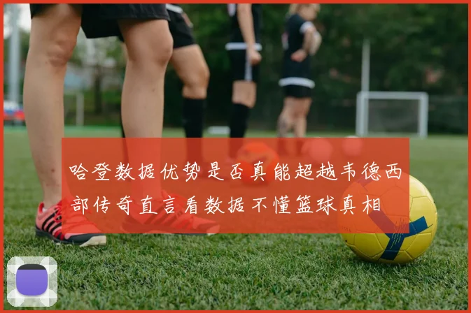 哈登数据优势是否真能超越韦德西部传奇直言看数据不懂篮球真相