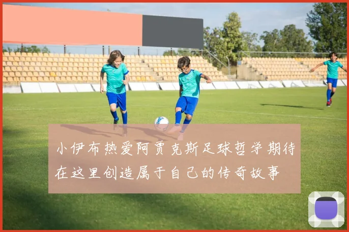 小伊布热爱阿贾克斯足球哲学期待在这里创造属于自己的传奇故事