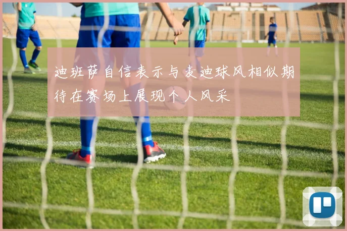 迪班萨自信表示与麦迪球风相似期待在赛场上展现个人风采