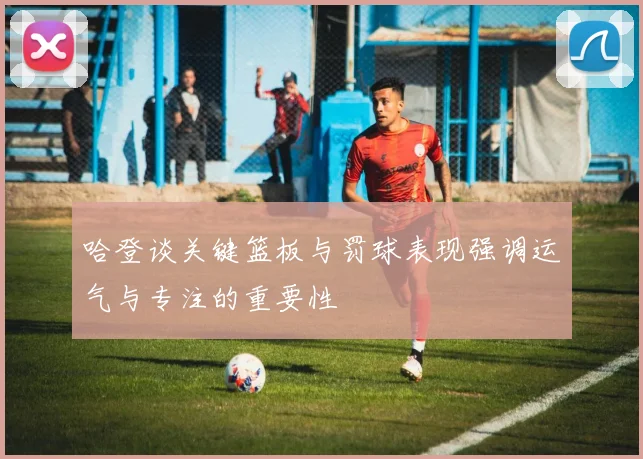 哈登谈关键篮板与罚球表现强调运气与专注的重要性