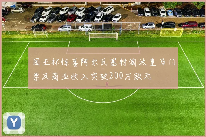 国王杯惊喜阿尔瓦塞特淘汰皇马门票及商业收入突破200万欧元