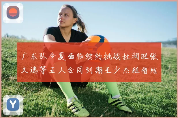 广东队今夏面临续约挑战杜润旺张文逸等五人合同到期王少杰租借结束