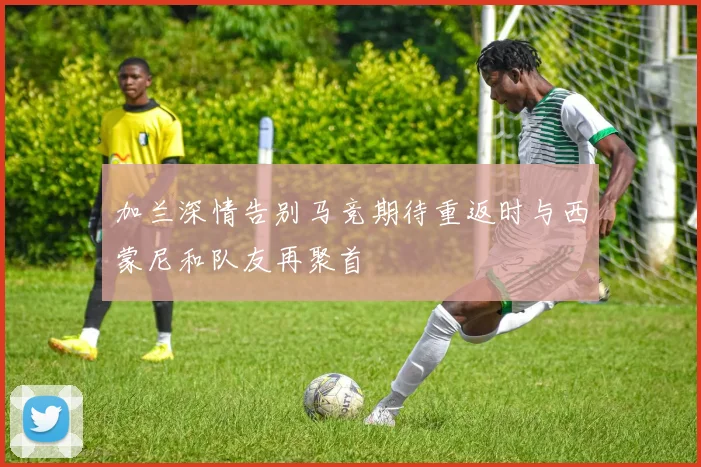 加兰深情告别马竞期待重返时与西蒙尼和队友再聚首