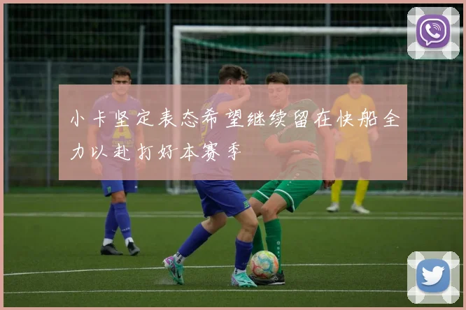 小卡坚定表态希望继续留在快船全力以赴打好本赛季