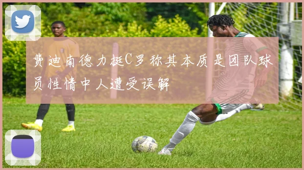 费迪南德力挺C罗称其本质是团队球员性情中人遭受误解