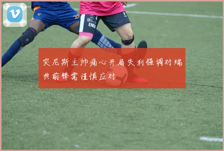 突尼斯主帅痛心开局失利强调对瑞典前锋需谨慎应对