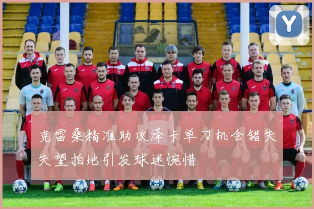 克雷桑精准助攻泽卡单刀机会错失失望拍地引发球迷惋惜