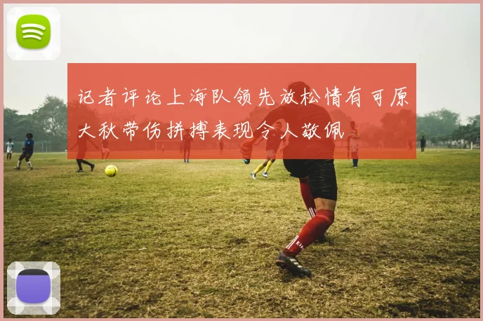 记者评论上海队领先放松情有可原大秋带伤拼搏表现令人敬佩