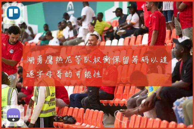 湖勇鹰热尼等队权衡保留筹码以追逐字母哥的可能性