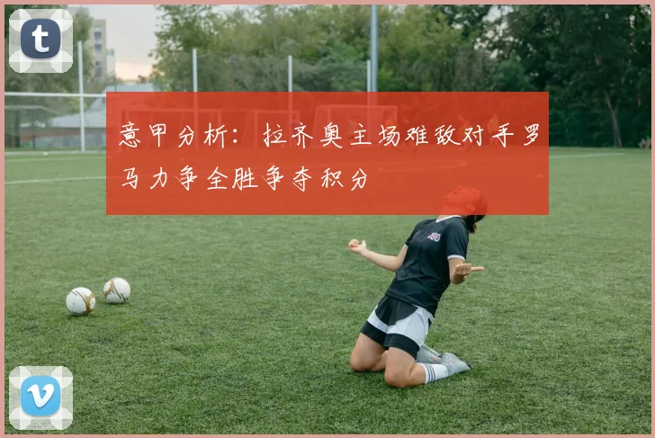 意甲分析：拉齐奥主场难敌对手罗马力争全胜争夺积分
