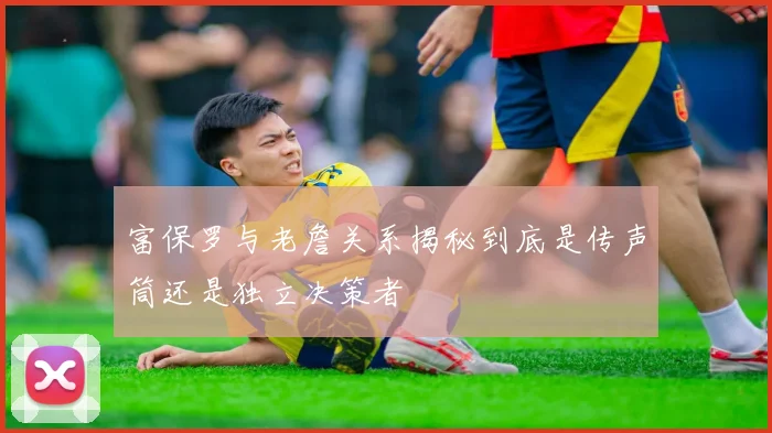 富保罗与老詹关系揭秘到底是传声筒还是独立决策者