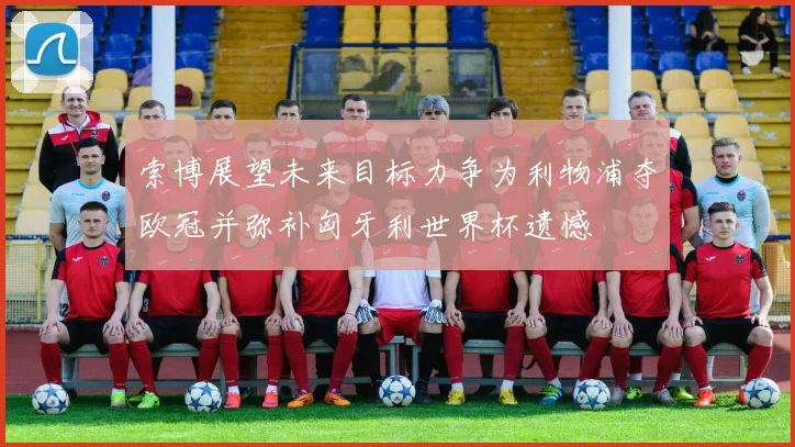 索博展望未来目标力争为利物浦夺欧冠并弥补匈牙利世界杯遗憾