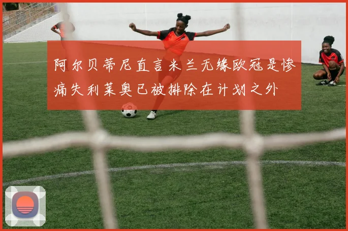 阿尔贝蒂尼直言米兰无缘欧冠是惨痛失利莱奥已被排除在计划之外