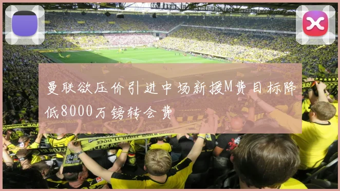 曼联欲压价引进中场新援M费目标降低8000万镑转会费