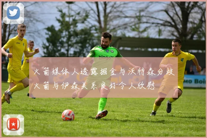 火箭媒体人透露掘金与沃特森分歧火箭与伊森关系良好令人欣慰