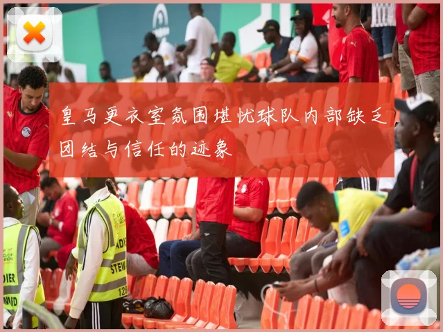 皇马更衣室氛围堪忧球队内部缺乏团结与信任的迹象