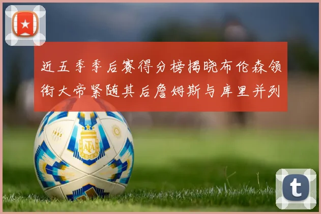 近五季季后赛得分榜揭晓布伦森领衔大帝紧随其后詹姆斯与库里并列第四