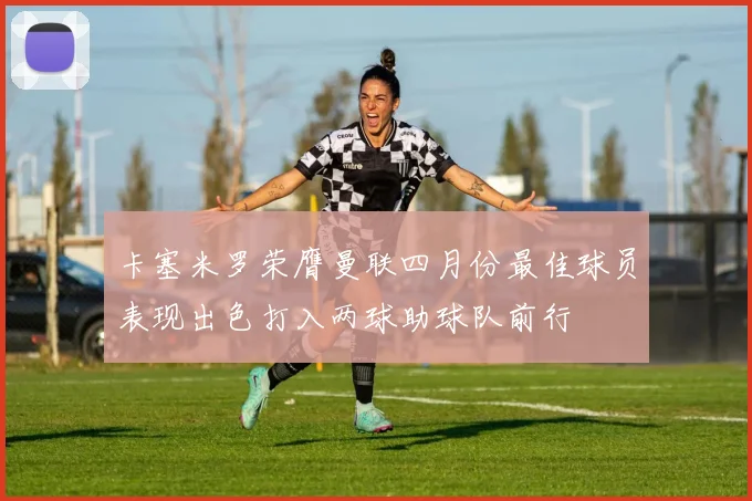 卡塞米罗荣膺曼联四月份最佳球员表现出色打入两球助球队前行