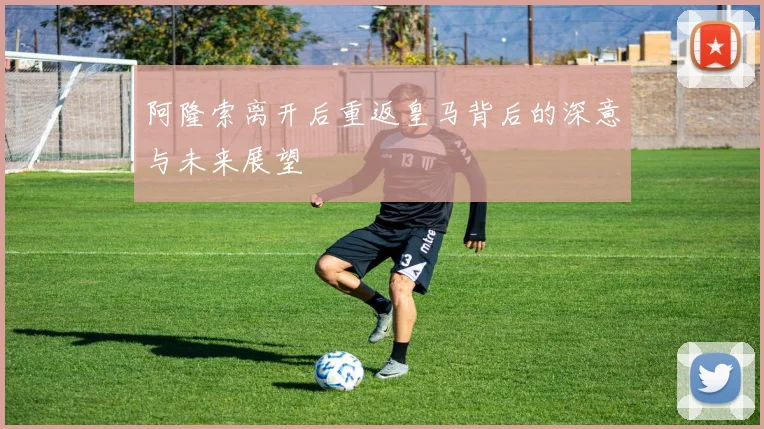 阿隆索离开后重返皇马背后的深意与未来展望