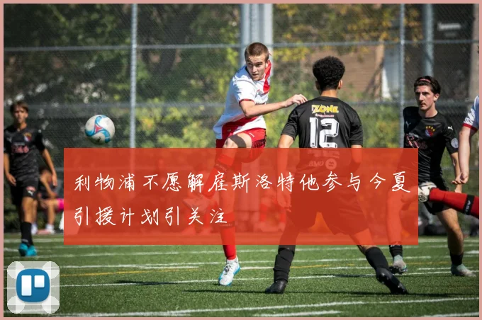 利物浦不愿解雇斯洛特他参与今夏引援计划引关注