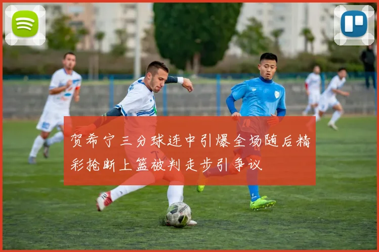 贺希宁三分球连中引爆全场随后精彩抢断上篮被判走步引争议