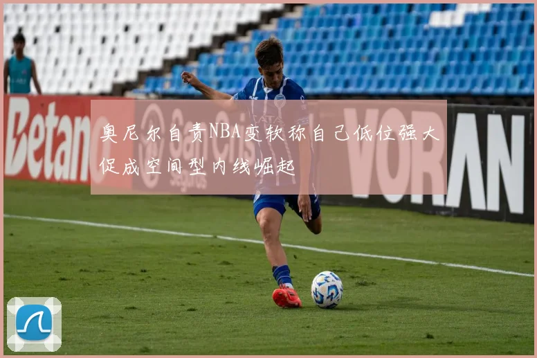 奥尼尔自责NBA变软称自己低位强大促成空间型内线崛起