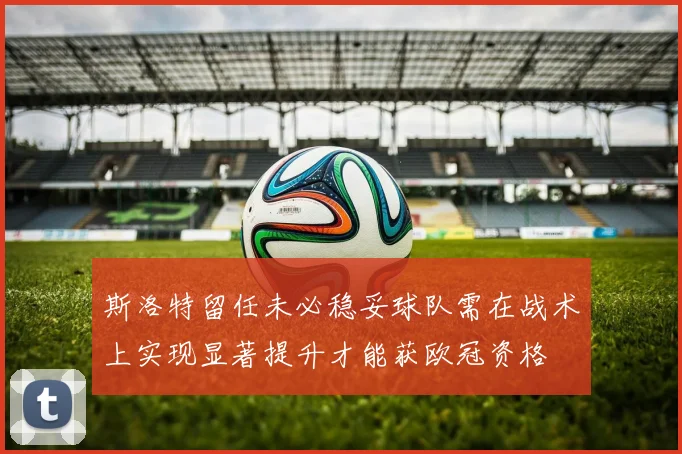 斯洛特留任未必稳妥球队需在战术上实现显著提升才能获欧冠资格