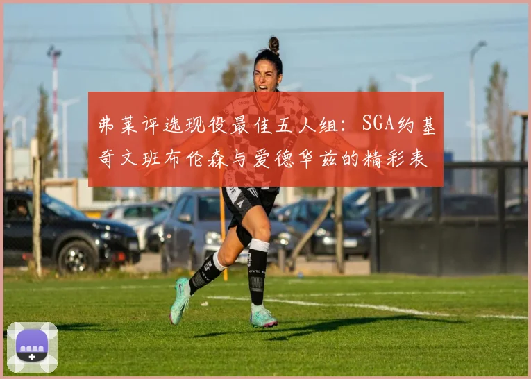 弗莱评选现役最佳五人组：SGA约基奇文班布伦森与爱德华兹的精彩表现