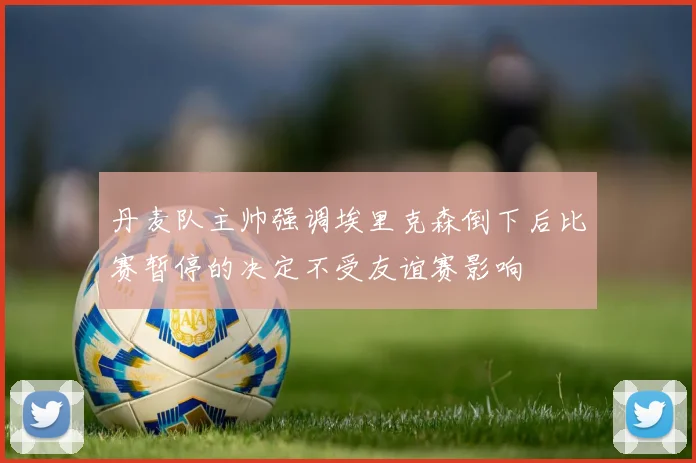 丹麦队主帅强调埃里克森倒下后比赛暂停的决定不受友谊赛影响