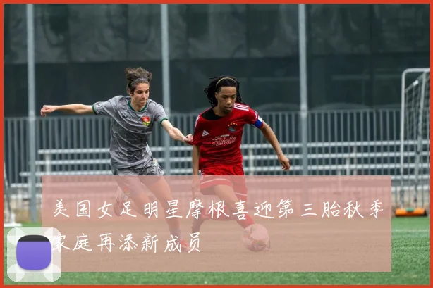 美国女足明星摩根喜迎第三胎秋季家庭再添新成员