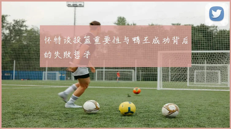 怀特谈投篮重要性与鸭王成功背后的失败哲学
