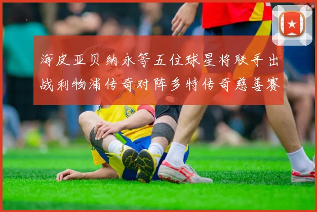 海皮亚贝纳永等五位球星将联手出战利物浦传奇对阵多特传奇慈善赛